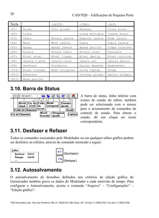 CAD/TQS – Edificações de Pequeno Porte
TQS Informática Ltda. Rua dos Pinheiros 706 c/2 05422-001 São Paulo SP Tel (0xx11) 3083-2722 Fax (0xx11) 3083-2798
20
Tecla <SHIFT> <CTRL> <ALT>
<F1> Ajuda Orto girado Refazer Criar bloco
<F2> Linha Linha múltipla Insere bloco
<F3> Texto Escala janela Espelha janela Roda janela
<F4> Move Move janela Copia Copia janela
<F5> Apaga Apaga janela Apaga parcial Limpa intersec
<F6> Altera Altera texto Altera nível Paralela
<F7> Nível atual Nível ligado Nível deslig Nível colorido
<F8> Janela 2 ptos Janela total Janela ant Janela desloc
<F9> Desfazer Distância Salvar desenho Redesenhar
<F10> Nível travado Modo ortogonal Curva rápida Grade
<F11> Afastarx Sistema girado Desloc dinâmic
<F12> Move parcial
3.10. Barra de Status
A barra de status, linha inferior com
ícones de estado do editor, também
pode ser selecionada com o mouse
para o acionamento de comandos de
controle de estado. Para alterar o
estado, dê um clique no ícone
correspondente.
3.11. Desfazer e Refazer
Todos os comandos executados pelo Modelador ou em qualquer editor gráfico podem
ser desfeitos ou refeitos, através do comando mostrado a seguir:
3.12. Autosalvamento
O autosalvamento de desenhos definidos nos critérios de edição gráfica do
Gerenciador também grava os dados do Modelador a cada intervalo de tempo. Para
configurar o Autosalvamento, acione o comando “Arquivo” – “Configurações” –
“Edição gráfica”:
 