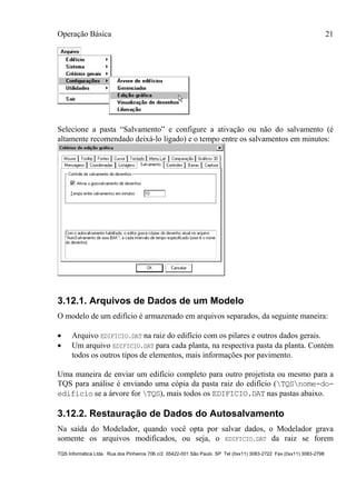 Operação Básica 21
TQS Informática Ltda. Rua dos Pinheiros 706 c/2 05422-001 São Paulo SP Tel (0xx11) 3083-2722 Fax (0xx11) 3083-2798
Selecione a pasta “Salvamento” e configure a ativação ou não do salvamento (é
altamente recomendado deixá-lo ligado) e o tempo entre os salvamentos em minutos:
3.12.1. Arquivos de Dados de um Modelo
O modelo de um edifício é armazenado em arquivos separados, da seguinte maneira:
 Arquivo EDIFICIO.DAT na raiz do edifício com os pilares e outros dados gerais.
 Um arquivo EDIFICIO.DAT para cada planta, na respectiva pasta da planta. Contém
todos os outros tipos de elementos, mais informações por pavimento.
Uma maneira de enviar um edifício completo para outro projetista ou mesmo para a
TQS para análise é enviando uma cópia da pasta raiz do edifício (TQSnome-do-
edifício se a árvore for TQS), mais todos os EDIFICIO.DAT nas pastas abaixo.
3.12.2. Restauração de Dados do Autosalvamento
Na saída do Modelador, quando você opta por salvar dados, o Modelador grava
somente os arquivos modificados, ou seja, o EDIFICIO.DAT da raiz se forem
 