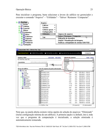 Operação Básica 23
TQS Informática Ltda. Rua dos Pinheiros 706 c/2 05422-001 São Paulo SP Tel (0xx11) 3083-2722 Fax (0xx11) 3083-2798
Para inicializar o programa, basta selecionar a árvore do edifício no gerenciador e
executar o comando “Arquivo” – “Utilidades” – “Salvar / Restaurar / Compactar”.
Note que, na janela aberta existem várias opções de seleção de arquivos: “Otimizado”
(inclui configuração mínima de um edifício). A primeira opção é a default, isto é, toda
vez que o programa de compactação é inicializado, a seleção otimizada é
automaticamente restaurada.
 