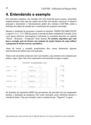 CAD/TQS – Edificações de Pequeno Porte
TQS Informática Ltda. Rua dos Pinheiros 706 c/2 05422-001 São Paulo SP Tel (0xx11) 3083-2722 Fax (0xx11) 3083-2798
26
4. Entendendo o exemplo
Nos próximos capítulos, um exemplo real será resolvido passo-a-passo, mostrando
seqüencialmente cada uma das etapas envolvidas num projeto estrutural. O objetivo
principal é demonstrar o funcionamento global dos sistemas CAD/TQS, desde a
definição dos dados de entrada até a visualização das armações calculadas.
Durante a instalação do programa é copiado no diretório TQSWUSUARIOTESTE
o arquivo PROJ-EPP.TQS que possui a entrada de dados completa do exemplo. Caso
você queira utilizá-lo, descompacte-o utilizando os comandos descritos no capítulo
“Salvar – Restaurar – Compactar” deste manual. No entanto, sugerimos que você
faça o exemplo, pois ele fornece um conjunto de noções básicas de como utilizar
o programa de forma correta e produtiva.
Antes de iniciar o exemplo propriamente dito, vamos demonstrar algumas
características do edifício que será analisado.
Trata-se de um prédio comercial com 5 pavimentos, cuja estrutura será composta por
pilares, vigas e lajes. Seu corte esquemático está mostrado na figura a seguir.
FUNDACAO 1001 0
-.300
MEZANINO 1002 MEZANINO 1
2.80
2.500
SUPERIOR 1003 2
2.65
5.150
COBERT 1004 COBERTURA 3
2.80
7.950
ATICO 1005 4
Corte esquematico
SUPERIOR
ATICO
FUNDACAO
2.00
9.950
Os desenhos de arquitetura (DXF) dos pavimentos são gravados em seu computador
durante a instalação do programa. Eles serão utilizados como referência durante a
entrada de dados. Veja, por exemplo, como é a planta do pav. “Superior” a seguir.
 
