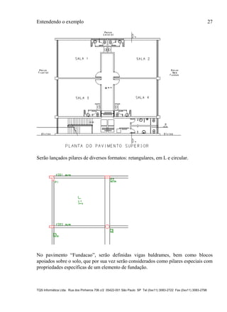 Entendendo o exemplo 27
TQS Informática Ltda. Rua dos Pinheiros 706 c/2 05422-001 São Paulo SP Tel (0xx11) 3083-2722 Fax (0xx11) 3083-2798
Serão lançados pilares de diversos formatos: retangulares, em L e circular.
No pavimento “Fundacao”, serão definidas vigas baldrames, bem como blocos
apoiados sobre o solo, que por sua vez serão considerados como pilares especiais com
propriedades específicas de um elemento de fundação.
 