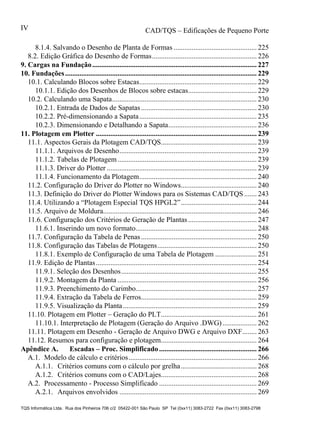 CAD/TQS – Edificações de Pequeno Porte
TQS Informática Ltda. Rua dos Pinheiros 706 c/2 05422-001 São Paulo SP Tel (0xx11) 3083-2722 Fax (0xx11) 3083-2798
IV
8.1.4. Salvando o Desenho de Planta de Formas .............................................. 225
8.2. Edição Gráfica do Desenho de Formas.......................................................... 226
10.1. Calculando Blocos sobre Estacas................................................................. 229
10.1.1. Edição dos Desenhos de Blocos sobre estacas...................................... 229
10.2. Calculando uma Sapata................................................................................ 230
10.2.1. Entrada de Dados de Sapatas................................................................ 230
10.2.2. Pré-dimensionando a Sapata................................................................. 235
10.2.3. Dimensionando e Detalhando a Sapata................................................. 236
11.1. Aspectos Gerais da Plotagem CAD/TQS..................................................... 239
11.1.1. Arquivos de Desenho............................................................................ 239
11.1.2. Tabelas de Plotagem............................................................................. 239
11.1.3. Driver do Plotter ................................................................................... 239
11.1.4. Funcionamento da Plotagem................................................................. 240
11.2. Configuração do Driver do Plotter no Windows.......................................... 240
11.3. Definição do Driver do Plotter Windows para os Sistemas CAD/TQS....... 243
11.4. Utilizando a “Plotagem Especial TQS HPGL2”.......................................... 244
11.5. Arquivo de Moldura..................................................................................... 246
11.6. Configuração dos Critérios de Geração de Plantas...................................... 247
11.6.1. Inserindo um novo formato................................................................... 248
11.7. Configuração da Tabela de Penas................................................................ 250
11.8. Configuração das Tabelas de Plotagens....................................................... 250
11.8.1. Exemplo de Configuração de uma Tabela de Plotagem ....................... 251
11.9. Edição de Plantas......................................................................................... 254
11.9.1. Seleção dos Desenhos........................................................................... 255
11.9.2. Montagem da Planta ............................................................................. 256
11.9.3. Preenchimento do Carimbo................................................................... 257
11.9.4. Extração da Tabela de Ferros................................................................ 259
11.9.5. Visualização da Planta.......................................................................... 259
11.10. Plotagem em Plotter – Geração do PLT..................................................... 261
11.10.1. Interpretação de Plotagem (Geração do Arquivo .DWG)................... 262
11.11. Plotagem em Desenho - Geração de Arquivo DWG e Arquivo DXF........ 263
11.12. Resumos para configuração e plotagem..................................................... 264
A.1. Modelo de cálculo e critérios....................................................................... 266
A.1.1. Critérios comuns com o cálculo por grelha.......................................... 268
A.1.2. Critérios comuns com o CAD/Lajes..................................................... 268
A.2. Processamento - Processo Simplificado ...................................................... 269
A.2.1. Arquivos envolvidos ............................................................................ 269
9. Cargas na Fundação........................................................................................... 227
10. Fundações.......................................................................................................... 229
11. Plotagem em Plotter ......................................................................................... 239
Apêndice A. Escadas – Proc. Simplificado ...................................................... 266
 
