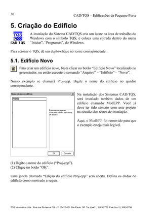 CAD/TQS – Edificações de Pequeno Porte
TQS Informática Ltda. Rua dos Pinheiros 706 c/2 05422-001 São Paulo SP Tel (0xx11) 3083-2722 Fax (0xx11) 3083-2798
30
5. Criação do Edifício
A instalação do Sistema CAD/TQS cria um ícone na área de trabalho do
Windows com o símbolo TQS, e coloca uma entrada dentro do menu
“Iniciar”, “Programas”, do Windows.
Para acionar o TQS, dê um duplo-clique no ícone correspondente.
5.1. Edifício Novo
Para criar um edifício novo, basta clicar no botão “Edifício Novo” localizado no
gerenciador, ou então execute o comando “Arquivo” – “Edifício” – “Novo”.
Nosso exemplo se chamará Proj-epp. Digite o nome do edifício no quadro
correspondente.
Na instalação dos Sistemas CAD/TQS,
será instalado também dados de um
edifício chamado ModEPP. Você já
deve ter tido contato com este projeto
na ocasião dos testes de instalação.
Aqui, o ModEPP foi removido para que
o exemplo esteja mais legível.
(1) Digite o nome do edifício (“Proj-epp”).
(2) Clique no botão “OK”.
Uma janela chamada “Edição do edifício Proj-epp” será aberta. Defina os dados do
edifício como mostrado a seguir.
 