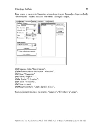 Criação do Edifício 33
TQS Informática Ltda. Rua dos Pinheiros 706 c/2 05422-001 São Paulo SP Tel (0xx11) 3083-2722 Fax (0xx11) 3083-2798
Para inserir o pavimento Mezanino acima do pavimento Fundação, clique no botão
“Inserir acima” e defina os dados conforme a ilustração a seguir.
(1) Clique no botão “Inserir acima”.
(2) Defina o nome do pavimento: “Mezanino”.
(3) Título: “Mezanino”.
(4) Número de pisos: “1”.
(5) Pé direito: “2.8 metros”.
(6) Classe: “Mezanino”.
(7) Titulo opcional.
(8) Modelo estrutural “Grelha de lajes planas”.
Seqüencialmente insira os pavimentos “Superior”, “Cobertura” e “Atico”.
 