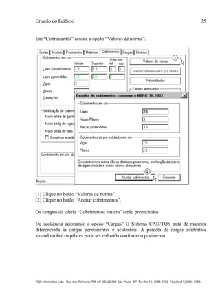 Criação do Edifício 35
TQS Informática Ltda. Rua dos Pinheiros 706 c/2 05422-001 São Paulo SP Tel (0xx11) 3083-2722 Fax (0xx11) 3083-2798
Em “Cobrimentos” acione a opção “Valores de norma”.
(1) Clique no botão “Valores de norma”.
(2) Clique no botão “Aceitar cobrimentos”.
Os campos da tabela “Cobrimentos em cm” serão preenchidos.
De seqüência acionando a opção “Cargas” O Sistema CAD/TQS trata de maneira
diferenciada as cargas permanentes e acidentais. A parcela de cargas acidentais
atuando sobre os pilares pode ser reduzida conforme o pavimento.
 