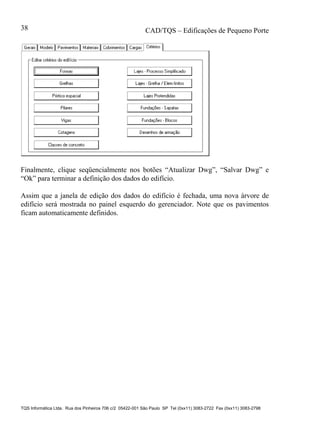 CAD/TQS – Edificações de Pequeno Porte
TQS Informática Ltda. Rua dos Pinheiros 706 c/2 05422-001 São Paulo SP Tel (0xx11) 3083-2722 Fax (0xx11) 3083-2798
38
Finalmente, clique seqüencialmente nos botões “Atualizar Dwg”, “Salvar Dwg” e
“Ok” para terminar a definição dos dados do edifício.
Assim que a janela de edição dos dados do edifício é fechada, uma nova árvore de
edifício será mostrada no painel esquerdo do gerenciador. Note que os pavimentos
ficam automaticamente definidos.
 