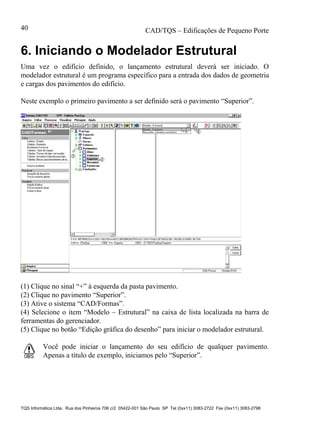 CAD/TQS – Edificações de Pequeno Porte
TQS Informática Ltda. Rua dos Pinheiros 706 c/2 05422-001 São Paulo SP Tel (0xx11) 3083-2722 Fax (0xx11) 3083-2798
40
6. Iniciando o Modelador Estrutural
Uma vez o edifício definido, o lançamento estrutural deverá ser iniciado. O
modelador estrutural é um programa específico para a entrada dos dados de geometria
e cargas dos pavimentos do edifício.
Neste exemplo o primeiro pavimento a ser definido será o pavimento “Superior”.
(1) Clique no sinal “+” à esquerda da pasta pavimento.
(2) Clique no pavimento “Superior”.
(3) Ative o sistema “CAD/Formas”.
(4) Selecione o item “Modelo – Estrutural” na caixa de lista localizada na barra de
ferramentas do gerenciador.
(5) Clique no botão “Edição gráfica do desenho” para iniciar o modelador estrutural.
Você pode iniciar o lançamento do seu edifício de qualquer pavimento.
Apenas a título de exemplo, iniciamos pelo “Superior”.
 