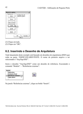 CAD/TQS – Edificações de Pequeno Porte
TQS Informática Ltda. Rua dos Pinheiros 706 c/2 05422-001 São Paulo SP Tel (0xx11) 3083-2722 Fax (0xx11) 3083-2798
42
(1) Clique em tudo.
(2) Clique em “OK”.
6.2. Inserindo o Desenho de Arquitetura
Todo lançamento deste exemplo será baseado em desenhos de arquiteturas (DXF) que
estão na pasta: TQSWUSUARIOTESTE. O nome do primeiro arquivo a ser
selecionado é “Arq-Sup.DXF”.
Insira o desenho “Arq-Sup.DXF” como um desenho de referência. Executando o
comando “Modelo” – “Referências externas”:
Na janela “Referências externas”, clique no botão “Inserir”.
 