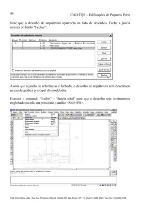 CAD/TQS – Edificações de Pequeno Porte
TQS Informática Ltda. Rua dos Pinheiros 706 c/2 05422-001 São Paulo SP Tel (0xx11) 3083-2722 Fax (0xx11) 3083-2798
44
Note que o desenho de arquitetura aparecerá na lista de desenhos. Feche a janela
através do botão “Fechar”.
Assim que a janela de referências é fechada, o desenho de arquitetura será desenhado
na janela gráfica principal do modelador.
Execute o comando “Exibir” – “Janela total” para que o desenho seja inteiramente
englobado na tela, ou pressione o atalho <Shift+F8>.
 
