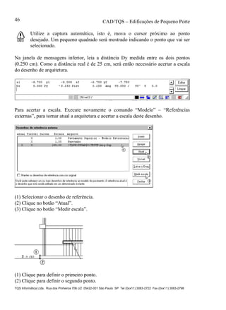CAD/TQS – Edificações de Pequeno Porte
TQS Informática Ltda. Rua dos Pinheiros 706 c/2 05422-001 São Paulo SP Tel (0xx11) 3083-2722 Fax (0xx11) 3083-2798
46
Utilize a captura automática, isto é, mova o cursor próximo ao ponto
desejado. Um pequeno quadrado será mostrado indicando o ponto que vai ser
selecionado.
Na janela de mensagens inferior, leia a distância Dy medida entre os dois pontos
(0.250 cm). Como a distância real é de 25 cm, será então necessário acertar a escala
do desenho de arquitetura.
Para acertar a escala. Execute novamente o comando “Modelo” – “Referências
externas”, para tornar atual a arquitetura e acertar a escala deste desenho.
(1) Selecionar o desenho de referência.
(2) Clique no botão “Atual”.
(3) Clique no botão “Medir escala”.
(1) Clique para definir o primeiro ponto.
(2) Clique para definir o segundo ponto.
 