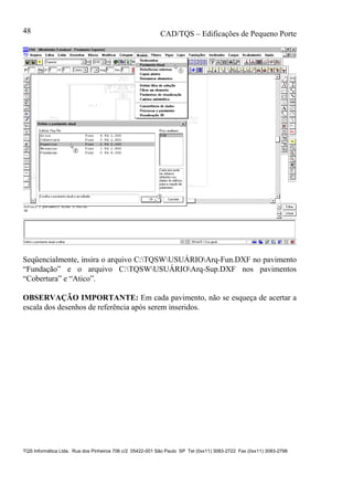 CAD/TQS – Edificações de Pequeno Porte
TQS Informática Ltda. Rua dos Pinheiros 706 c/2 05422-001 São Paulo SP Tel (0xx11) 3083-2722 Fax (0xx11) 3083-2798
48
Seqüencialmente, insira o arquivo C:TQSWUSUÁRIOArq-Fun.DXF no pavimento
“Fundação” e o arquivo C:TQSWUSUÁRIOArq-Sup.DXF nos pavimentos
“Cobertura” e “Atico”.
OBSERVAÇÃO IMPORTANTE: Em cada pavimento, não se esqueça de acertar a
escala dos desenhos de referência após serem inseridos.
 