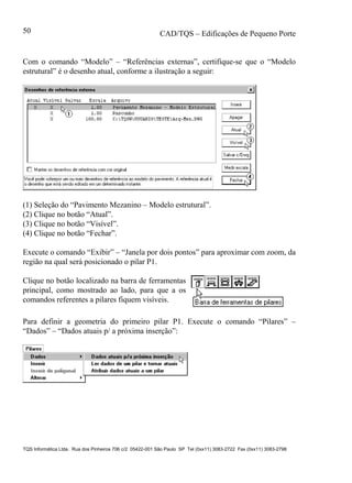 CAD/TQS – Edificações de Pequeno Porte
TQS Informática Ltda. Rua dos Pinheiros 706 c/2 05422-001 São Paulo SP Tel (0xx11) 3083-2722 Fax (0xx11) 3083-2798
50
Com o comando “Modelo” – “Referências externas”, certifique-se que o “Modelo
estrutural” é o desenho atual, conforme a ilustração a seguir:
(1) Seleção do “Pavimento Mezanino – Modelo estrutural”.
(2) Clique no botão “Atual”.
(3) Clique no botão “Visível”.
(4) Clique no botão “Fechar”.
Execute o comando “Exibir” – “Janela por dois pontos” para aproximar com zoom, da
região na qual será posicionado o pilar P1.
Clique no botão localizado na barra de ferramentas
principal, como mostrado ao lado, para que a os
comandos referentes a pilares fiquem visíveis.
Para definir a geometria do primeiro pilar P1. Execute o comando “Pilares” –
“Dados” – “Dados atuais p/ a próxima inserção”:
 