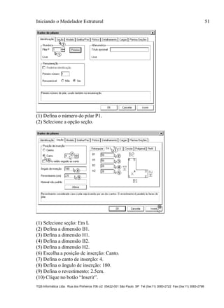 Iniciando o Modelador Estrutural 51
TQS Informática Ltda. Rua dos Pinheiros 706 c/2 05422-001 São Paulo SP Tel (0xx11) 3083-2722 Fax (0xx11) 3083-2798
(1) Defina o número do pilar P1.
(2) Selecione a opção seção.
(1) Selecione seção: Em L
(2) Defina a dimensão B1.
(3) Defina a dimensão H1.
(4) Defina a dimensão B2.
(5) Defina a dimensão H2.
(6) Escolha a posição de inserção: Canto.
(7) Defina o canto de inserção: 4.
(8) Defina o ângulo de inserção: 180.
(9) Defina o revestimento: 2.5cm.
(10) Clique no botão “Inserir”.
 