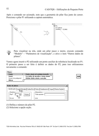 CAD/TQS – Edificações de Pequeno Porte
TQS Informática Ltda. Rua dos Pinheiros 706 c/2 05422-001 São Paulo SP Tel (0xx11) 3083-2722 Fax (0xx11) 3083-2798
52
Após o comando ser acionado, note que a geometria do pilar fica junto do cursor.
Posicione o pilar P1 utilizando a captura automática.
Para visualizar na tela, onde um pilar nasce e morre, execute comando
“Modelo” – “Parâmetros de visualização”, e ative o item “Outros dados de
pilares”.
Vamos agora inserir o P2 utilizando um ponto auxiliar de referência localizado no P1.
O primeiro passo a ser feito é definir os dados do P2, para isso utilizaremos
novamente o comando:
(1) Defina o número do pilar P2.
(2) Selecione a opção seção.
 
