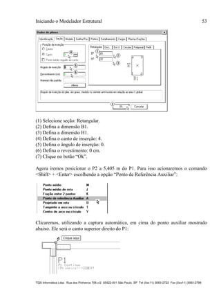 Iniciando o Modelador Estrutural 53
TQS Informática Ltda. Rua dos Pinheiros 706 c/2 05422-001 São Paulo SP Tel (0xx11) 3083-2722 Fax (0xx11) 3083-2798
(1) Selecione seção: Retangular.
(2) Defina a dimensão B1.
(3) Defina a dimensão H1.
(4) Defina o canto de inserção: 4.
(5) Defina o ângulo de inserção: 0.
(6) Defina o revestimento: 0 cm.
(7) Clique no botão “Ok”.
Agora iremos posicionar o P2 a 5,405 m do P1. Para isso acionaremos o comando
<Shift> + <Enter> escolhendo a opção “Ponto de Referência Auxiliar”:
Clicaremos, utilizando a captura automática, em cima do ponto auxiliar mostrado
abaixo. Ele será o canto superior direito do P1:
 