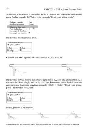 CAD/TQS – Edificações de Pequeno Porte
TQS Informática Ltda. Rua dos Pinheiros 706 c/2 05422-001 São Paulo SP Tel (0xx11) 3083-2722 Fax (0xx11) 3083-2798
54
Acionaremos novamente o comando <Shift> + <Enter> para definirmos onde será o
ponto final de inserção do P2 através do comando “Relativo ao último ponto”:
Definiremos o deslocamento em X:
Clicamos em “OK” e pronto o P2 está definido a 5,405 m do P1:
Definiremos o P3 da mesma maneira que definimos o P2, com uma única diferença, a
distância do P3 em relação ao P1 é de 11,975 m. Portanto na janela do deslocamento
cartesiano, que é acionada através do comando <Shift> + <Enter> “Relativo ao último
ponto” definiremos 1197,5 cm:
Pronto, já temos o P3 inserido:
 