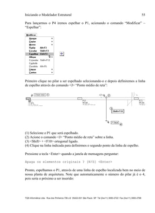 Iniciando o Modelador Estrutural 55
TQS Informática Ltda. Rua dos Pinheiros 706 c/2 05422-001 São Paulo SP Tel (0xx11) 3083-2722 Fax (0xx11) 3083-2798
Para lançarmos o P4 iremos espelhar o P1, acionando o comando “Modificar” –
“Espelhar”:
Primeiro clique no pilar a ser espelhado selecionando-o e depois definiremos a linha
de espelho através do comando <J> “Ponto médio de reta”:
(1) Selecione o P1 que será espelhado.
(2) Acione o comando <J> “Ponto médio de reta” sobre a linha.
(3) <Shift> + <F10> ortogonal ligado.
(4) Clique na linha indicada para definirmos o segundo ponto da linha de espelho.
Pressione a tecla <Enter> quando a janela de mensagens perguntar:
Apaga os elementos originais ? [N/S] <Enter>
Pronto, espelhamos o P1, através de uma linha de espelho localizada bem no meio de
nossa planta de arquitetura. Note que automaticamente o número do pilar já é o 4,
pois seria o próximo a ser inserido:
 