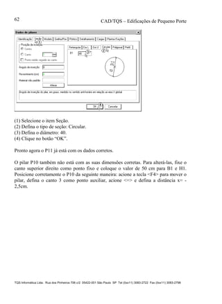 CAD/TQS – Edificações de Pequeno Porte
TQS Informática Ltda. Rua dos Pinheiros 706 c/2 05422-001 São Paulo SP Tel (0xx11) 3083-2722 Fax (0xx11) 3083-2798
62
(1) Selecione o item Seção.
(2) Defina o tipo de seção: Circular.
(3) Defina o diâmetro: 40.
(4) Clique no botão “OK”.
Pronto agora o P11 já está com os dados corretos.
O pilar P10 também não está com as suas dimensões corretas. Para alterá-las, fixe o
canto superior direito como ponto fixo e coloque o valor de 50 cm para B1 e H1.
Posicione corretamente o P10 da seguinte maneira: acione a tecla <F4> para mover o
pilar, defina o canto 3 como ponto auxiliar, acione <=> e defina a distância x= -
2,5cm.
 