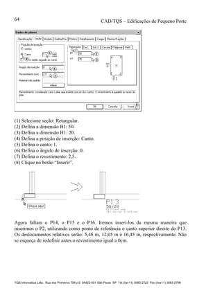 CAD/TQS – Edificações de Pequeno Porte
TQS Informática Ltda. Rua dos Pinheiros 706 c/2 05422-001 São Paulo SP Tel (0xx11) 3083-2722 Fax (0xx11) 3083-2798
64
(1) Selecione seção: Retangular.
(2) Defina a dimensão B1: 50.
(3) Defina a dimensão H1: 20.
(4) Defina a posição de inserção: Canto.
(5) Defina o canto: 1.
(6) Defina o ângulo de inserção: 0.
(7) Defina o revestimento: 2,5.
(8) Clique no botão “Inserir”.
Agora faltam o P14, o P15 e o P16. Iremos inseri-los da mesma maneira que
inserimos o P2, utilizando como ponto de referência o canto superior direito do P13.
Os deslocamentos relativos serão: 5,48 m, 12,05 m e 16,45 m, respectivamente. Não
se esqueça de redefinir antes o revestimento igual a 0cm.
 