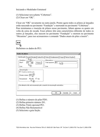 Iniciando o Modelador Estrutural 67
TQS Informática Ltda. Rua dos Pinheiros 706 c/2 05422-001 São Paulo SP Tel (0xx11) 3083-2722 Fax (0xx11) 3083-2798
(1) Selecionar nova planta “Cobertura”.
(2) Clicar em “OK”.
Clicar em “OK” novamente na outra janela. Pronto agora todos os pilares já lançados
estão nascendo no pavimento “Fundação” e morrendo no pavimento “Cobertura”.
Para terminamos a inserção de pilares nesse pavimento, faltam apenas os quatro em
volta da caixa de escada. Esses pilares têm uma característica diferente de todos os
outros já lançados, eles nascem no pavimento “Fundação” e morrem no pavimento
“Mezanino”, para isso acionaremos o comando “Dados atuais do pilar a inserir”:
Definimos os dados do PE1:
(1) Defina o número do pilar P201.
(2) Defina primeiro número 201.
(3) Defina Título opcional PE1.
(4) Defina Não Renumerável
(5) Selecione a guia Seção.
 