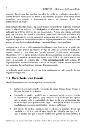 CAD/TQS – Edificações de Pequeno Porte
TQS Informática Ltda. Rua dos Pinheiros 706 c/2 05422-001 São Paulo SP Tel (0xx11) 3083-2722 Fax (0xx11) 3083-2798
2
completo da estrutura. Isto significa que, além de validar os resultados, o engenheiro
deverá decidir a necessidade de alterar o detalhamento já gerado e/ou incluir novas
armaduras para garantir o funcionamento correto da estrutura, dentro das
especificações de projeto.
Para atender diferentes critérios de cálculo usados por escritórios de projeto estrutural
em todo o Brasil, os sistemas CAD/TQS podem ser adaptados pelo engenheiro, com a
definição de critérios próprios às suas necessidades. Assim, uma mesma estrutura
pode ser calculada de maneiras diferentes, produzindo resultados diferentes. Os
critérios disponíveis no sistema atendem de uma maneira geral aos bons princípios de
engenharia aplicados a determinados tipos de projeto podendo ou não estar de acordo
com as normas técnicas, dependendo dos valores definidos pelo engenheiro.
Antigamente, a norma brasileira era considerada como uma diretriz a ser seguida, não
obrigatória. Com a entrada em vigor do Código de Defesa do Consumidor (CDC), as
normas passam a valer como um "padrão mínimo" de referência, tornando-se
obrigatórias. Se você deseja evitar problemas futuros, modifique os critérios em uso,
defina dados e modelos estruturais em acordo com a NBR6118 e outras normas em
vigor. A definição de critérios não é feita automaticamente pelo sistema. O
engenheiro deve se conscientizar dos critérios em uso pelo sistema através da leitura
dos manuais e da verificação das listagens de processamento.
A utilização deste sistema deverá ser feita exclusivamente sob controle de um
engenheiro experiente.
1.2. Características Gerais
O edifício será calculado com as seguintes características:
 Edifício de concreto armado constituído de Vigas, Pilares, Lajes, Cargas e
Blocos sobre estacas ou Sapatas.
 Em função do modelo escolhido para o pavimento, as lajes e vigas poderão
ser discretizadas por grelhas, com simulação de plastificação nos apoios
(lajes e vigas), onde a continuidade das lajes se dá pela continuidade das
barras das lajes e não pela torção de vigas. Como opção, as lajes podem ser
calculadas por processos simplificados – elásticos e plásticos.
 Em função do modelo escolhido para o Edifício, a estrutura deverá ser
calculada por pórtico espacial, com ligação flexibilizada nas ligações de
vigas e pilares, em que o modelo matemático, gerado automaticamente, é
 