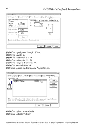 CAD/TQS – Edificações de Pequeno Porte
TQS Informática Ltda. Rua dos Pinheiros 706 c/2 05422-001 São Paulo SP Tel (0xx11) 3083-2722 Fax (0xx11) 3083-2798
68
(1) Defina a posição de inserção: Canto.
(2) Defina o canto: 2.
(3) Defina a dimensão B1: 20.
(4) Defina a dimensão H1: 20.
(5) Defina o ângulo de inserção: 0.
(6) Defina o revestimento: 0.
(7) Clique na pasta de definição de Plantas/Seções.
(1) Defina a planta a ser editada.
(2) Clique no botão “Editar”.
 