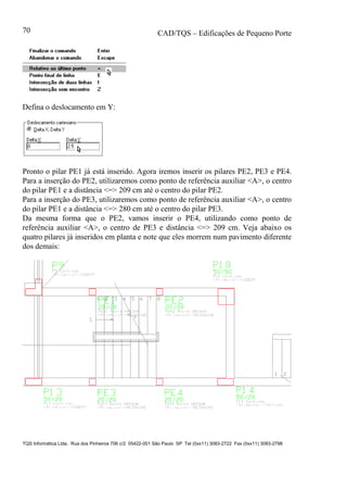 CAD/TQS – Edificações de Pequeno Porte
TQS Informática Ltda. Rua dos Pinheiros 706 c/2 05422-001 São Paulo SP Tel (0xx11) 3083-2722 Fax (0xx11) 3083-2798
70
Defina o deslocamento em Y:
Pronto o pilar PE1 já está inserido. Agora iremos inserir os pilares PE2, PE3 e PE4.
Para a inserção do PE2, utilizaremos como ponto de referência auxiliar <A>, o centro
do pilar PE1 e a distância <=> 209 cm até o centro do pilar PE2.
Para a inserção do PE3, utilizaremos como ponto de referência auxiliar <A>, o centro
do pilar PE1 e a distância <=> 280 cm até o centro do pilar PE3.
Da mesma forma que o PE2, vamos inserir o PE4, utilizando como ponto de
referência auxiliar <A>, o centro de PE3 e distância <=> 209 cm. Veja abaixo os
quatro pilares já inseridos em planta e note que eles morrem num pavimento diferente
dos demais:
 