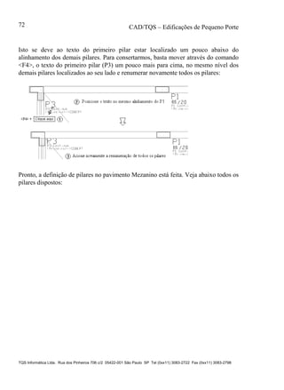 CAD/TQS – Edificações de Pequeno Porte
TQS Informática Ltda. Rua dos Pinheiros 706 c/2 05422-001 São Paulo SP Tel (0xx11) 3083-2722 Fax (0xx11) 3083-2798
72
Isto se deve ao texto do primeiro pilar estar localizado um pouco abaixo do
alinhamento dos demais pilares. Para consertarmos, basta mover através do comando
<F4>, o texto do primeiro pilar (P3) um pouco mais para cima, no mesmo nível dos
demais pilares localizados ao seu lado e renumerar novamente todos os pilares:
Pronto, a definição de pilares no pavimento Mezanino está feita. Veja abaixo todos os
pilares dispostos:
 