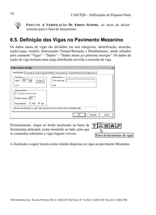 CAD/TQS – Edificações de Pequeno Porte
TQS Informática Ltda. Rua dos Pinheiros 706 c/2 05422-001 São Paulo SP Tel (0xx11) 3083-2722 Fax (0xx11) 3083-2798
74
EXECUTE A VERIFICAÇÃO DE ERROS SEMPRE, ao invés de deixar
somente para o final do lançamento.
6.5. Definição das Vigas no Pavimento Mezanino
Os dados atuais de vigas são divididos em sete categorias: identificação, inserção,
seção/carga, modelo, Intersecções Temper/Retração e Detalhamento, sendo editados
pelo comando "Vigas" - "Dados" - "Dados atuais p/a próxima inserção". Os dados de
seção da viga incluem uma carga distribuída em toda a extensão da viga.
Primeiramente, clique no botão localizado na barra de
ferramentas principal, como mostrado ao lado, para que
os comandos referentes a vigas fiquem visíveis.
A ilustração a seguir mostra como estarão dispostas as vigas no pavimento Mezanino.
 