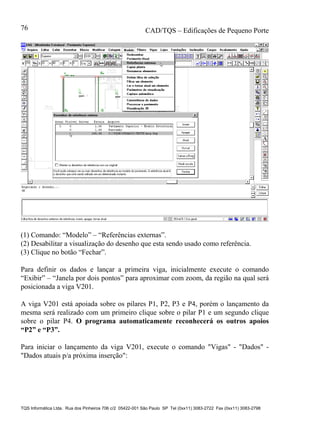 CAD/TQS – Edificações de Pequeno Porte
TQS Informática Ltda. Rua dos Pinheiros 706 c/2 05422-001 São Paulo SP Tel (0xx11) 3083-2722 Fax (0xx11) 3083-2798
76
(1) Comando: “Modelo” – “Referências externas”.
(2) Desabilitar a visualização do desenho que esta sendo usado como referência.
(3) Clique no botão “Fechar”.
Para definir os dados e lançar a primeira viga, inicialmente execute o comando
“Exibir” – “Janela por dois pontos” para aproximar com zoom, da região na qual será
posicionada a viga V201.
A viga V201 está apoiada sobre os pilares P1, P2, P3 e P4, porém o lançamento da
mesma será realizado com um primeiro clique sobre o pilar P1 e um segundo clique
sobre o pilar P4. O programa automaticamente reconhecerá os outros apoios
“P2” e “P3”.
Para iniciar o lançamento da viga V201, execute o comando "Vigas" - "Dados" -
"Dados atuais p/a próxima inserção":
 