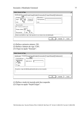 Iniciando o Modelador Estrutural 77
TQS Informática Ltda. Rua dos Pinheiros 706 c/2 05422-001 São Paulo SP Tel (0xx11) 3083-2722 Fax (0xx11) 3083-2798
(1) Defina o primeiro número: 201.
(2) Defina o número da viga: V201.
(3) Clique na opção “Inserção”.
(1) Defina o modo de inserção pela face esquerda.
(2) Clique na opção “Seção/Cargas”.
 