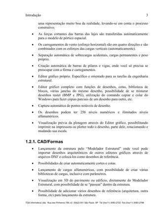 Introdução 3
TQS Informática Ltda. Rua dos Pinheiros 706 c/2 05422-001 São Paulo SP Tel (0xx11) 3083-2722 Fax (0xx11) 3083-2798
uma representação muito boa da realidade, levando-se em conta o processo
construtivo.
 As forças cortantes das barras das lajes são transferidas automaticamente
para o modelo de pórtico espacial.
 Os carregamentos de vento (esforço horizontal) são em quatro direções e são
combinados com os esforços das cargas verticais (automaticamente).
 Separação automática de sobrecargas acidentais, cargas permanentes e peso
próprio.
 Criação automática de barras de pilares e vigas, onde você só precisa se
preocupar com a fôrma e carregamentos.
 Editor gráfico próprio. Específico e orientado para as tarefas da engenharia
estrutural.
 Editor gráfico completo com funções de desenhos, cotas, biblioteca de
blocos, várias janelas do mesmo desenho, possibilidade de se misturar
desenhos raster (BMP e JPG), utilização do comando copiar e colar do
Windows para fazer cópias parciais de um desenho para outro, etc.
 Captura automática de pontos notáveis de desenho.
 Os desenhos podem ter 256 níveis numéricos e ilimitados níveis
alfanuméricos.
 Visualização prévia da plotagem através do Editor gráfico, possibilitando
imprimir na impressora ou plotter todo o desenho, parte dele, rotacionando e
mudando sua escala.
1.2.1. CAD/Formas
 Lançamento da estrutura pelo “Modelador Estrutural” onde você pode
importar desenhos arquitetônicos de outros editores gráficos através de
arquivos DXF e colocá-los como desenhos de referência.
 Possibilidades de criar automaticamente cortes e cotas.
 Lançamento de cargas alfanuméricas, com possibilidade de criar várias
bibliotecas de cargas, inclusive com parâmetros.
 Visualização em 3D do pavimento ou edifício, diretamente do Modelador
Estrutural, com possibilidade de se “passear” dentro da estrutura.
 Possibilidade de adicionar vários desenhos de referência (arquitetura, outra
forma, etc) para lançamento da estrutura.
 