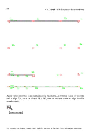 CAD/TQS – Edificações de Pequeno Porte
TQS Informática Ltda. Rua dos Pinheiros 706 c/2 05422-001 São Paulo SP Tel (0xx11) 3083-2722 Fax (0xx11) 3083-2798
80
Agora vamos inserir as vigas verticais desse pavimento. A primeira viga a ser inserida
será a Viga 204, entre os pilares P1 e P13, com os mesmos dados da viga inserida
anteriormente:
 