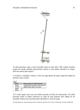 Iniciando o Modelador Estrutural 81
TQS Informática Ltda. Rua dos Pinheiros 706 c/2 05422-001 São Paulo SP Tel (0xx11) 3083-2722 Fax (0xx11) 3083-2798
As duas próximas vigas a serem inseridas serão as vigas 205 e 206. Ambas recebem
cargas da escada, portanto precisaremos alterar os seus dados referentes às cargas.
Para isso temos duas opções:
1) Acionar o comando e alterar o valor da carga dentro da seção cargas dos dados da
próxima viga a inserir:
2) A outra opção seria usar um atalho presente na barra de ferramentas. Ali estão
presentes todos os dados referentes às vigas de uma maneira mais rápida de ser
acessado. Iremos usar essa barra para alterarmos o valor da carga:
 