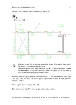 Iniciando o Modelador Estrutural 83
TQS Informática Ltda. Rua dos Pinheiros 706 c/2 05422-001 São Paulo SP Tel (0xx11) 3083-2722 Fax (0xx11) 3083-2798
Já com a carga alterada, vamos agora inserir a viga 206:
1)Sempre mantenha a captura automática ligada. Ela auxilia, com muita
facilidade, a captura correta dos pontos.
2)Quando clicamos no primeiro ponto da viga e percebemos que estamos
inserindo-a pela face errada, clique no botão <F2> pois ele vai trocando as
faces de inserção da viga passando pelo eixo.
Podemos notar na figura anterior, o desenho de um “X”, no contorno feito pelas vigas
202, 203, 204 e 205. Esse “X” indica que já é possível a inserção de uma laje nesse
contorno fechado.
Vamos agora inserir as vigas 207 e 208.
Para inserirmos a viga 207 vamos ter que alterar alguns dados:
 