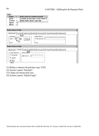 CAD/TQS – Edificações de Pequeno Porte
TQS Informática Ltda. Rua dos Pinheiros 706 c/2 05422-001 São Paulo SP Tel (0xx11) 3083-2722 Fax (0xx11) 3083-2798
84
(1) Defina o número da próxima viga: V207.
(2) Acione a pasta “Inserção”.
(3) Clique em inserir pelo eixo.
(4) Acione a pasta “Seção/Carga”.
 