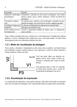 4 CAD/TQS – Edição de Plantas e Plotagem
TQS Informática Ltda. Rua dos Pinheiros 706 c/2 05422-001 São Paulo SP Tel (011) 3083-2722 Fax (011) 3083-2798
Comando Função
Modo de visualização
de plotagem
Interpretar o desenho na tela como na plotagem: com fundo
branco, penas, pesos, estilos, hachuras e fontes da tabela de
plotagem.
Visualizar a impres-
são
O mesmo que o anterior, mas mostrando o desenho na pro-
porção do papel, com controle de escalas e páginas geradas.
Configurar impressora A mesma configuração de impressora do gerenciador
Imprimir Plotagem do desenho atual
Usar o plotter em vez
da impressora
Trocar o dispositivo padrão do editor, que é a impressora,
para o plotter.
Veja o último comando para usar o plotter em vez da impressora. O padrão dos editores
gráficos é enviar a plotagem para impressora, mas você pode mudar. O editor deixa
uma pequena marca no menu para sinalizar este fato.
1.3.1. Modo de visualização de plotagem
Neste modo, o desenho é interpretado na tela como seria no plotter: em fundo branco
(por definição o papel é sempre branco), com espessuras e estilos de linha conforme a
escala, hachuras e fontes de texto.
Você não pode editar um desenho en-
quanto estiver neste modo. Acione no-
vamente o comando para voltar ao modo
normal.
Uma pequena marca é feita no comando
no menu para mostrar que o modo de
visualização de plotagem está ativo.
1.3.2. Visualização da impressão
A visualização de impressão é uma janela especial, onde além do desenho ser interpre-
tado com sua tabela de plotagem, ele é representado dentro do papel onde será plotado.
 