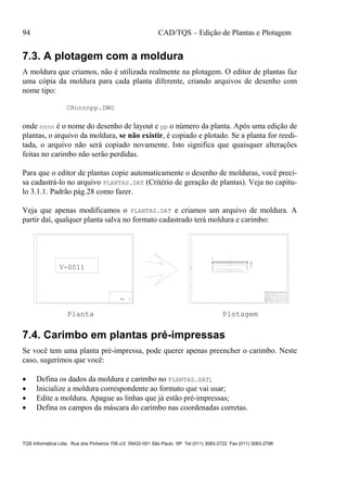 94 CAD/TQS – Edição de Plantas e Plotagem
TQS Informática Ltda. Rua dos Pinheiros 706 c/2 05422-001 São Paulo SP Tel (011) 3083-2722 Fax (011) 3083-2798
7.3. A plotagem com a moldura
A moldura que criamos, não é utilizada realmente na plotagem. O editor de plantas faz
uma cópia da moldura para cada planta diferente, criando arquivos de desenho com
nome tipo:
CRnnnnpp.DWG
onde nnnn é o nome do desenho de layout e pp o número da planta. Após uma edição de
plantas, o arquivo da moldura, se não existir, é copiado e plotado. Se a planta for reedi-
tada, o arquivo não será copiado novamente. Isto significa que quaisquer alterações
feitas no carimbo não serão perdidas.
Para que o editor de plantas copie automaticamente o desenho de molduras, você preci-
sa cadastrá-lo no arquivo PLANTAS.DAT (Critério de geração de plantas). Veja no capítu-
lo 3.1.1. Padrão pág.28 como fazer.
Veja que apenas modificamos o PLANTAS.DAT e criamos um arquivo de moldura. A
partir daí, qualquer planta salva no formato cadastrado terá moldura e carimbo:
PL 1
1515
(2 ° 2aCAM)
(2 ° 2aCAM)
1518 (1 ° 2aCAM)
4 ° 8 4 ° 8
3 ° 25
8 ° 20
3 ° 25
20/50
17
47
Corte A
A
P41 P42
OBRA:
PROJETO:
PROPRIETARIO:
ENDERECO:
REFERENCIA:
TQS Informatica Ltda
ESCALA:
DATA:
FCK:
CONSTRUIR:
TERRENO:
DESENHO:
30
3 N2 ° 20 C=1575
30
3 N3 ° 20 C=1185
146
2 N4 ° 20 C=800
340
16
3 N1 ° 25
C=1550
16
4 N5 ° 8 C=170
77
16 4 N5 ° 8 C=170
77
16
33 ° 6 C/15
(493)N6
25 ° 6 C/20
(494)N6
33 ° 6 C/15
(493)N6
91 N6 ° 6 C=140
V11V11V11
V-0011
Planta Plotagem
7.4. Carimbo em plantas pré-impressas
Se você tem uma planta pré-impressa, pode querer apenas preencher o carimbo. Neste
caso, sugerimos que você:
 Defina os dados da moldura e carimbo no PLANTAS.DAT;
 Inicialize a moldura correspondente ao formato que vai usar;
 Edite a moldura. Apague as linhas que já estão pré-impressas;
 Defina os campos da máscara do carimbo nas coordenadas corretas.
 