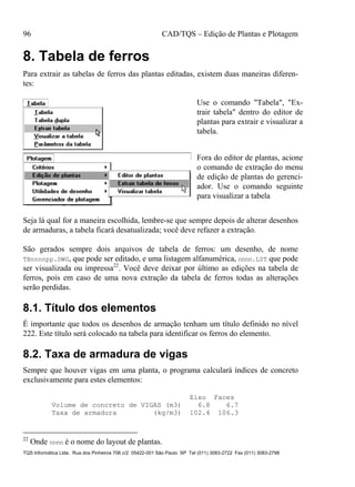 96 CAD/TQS – Edição de Plantas e Plotagem
TQS Informática Ltda. Rua dos Pinheiros 706 c/2 05422-001 São Paulo SP Tel (011) 3083-2722 Fax (011) 3083-2798
8. Tabela de ferros
Para extrair as tabelas de ferros das plantas editadas, existem duas maneiras diferen-
tes:
Use o comando "Tabela", "Ex-
trair tabela" dentro do editor de
plantas para extrair e visualizar a
tabela.
Fora do editor de plantas, acione
o comando de extração do menu
de edição de plantas do gerenci-
ador. Use o comando seguinte
para visualizar a tabela
Seja lá qual for a maneira escolhida, lembre-se que sempre depois de alterar desenhos
de armaduras, a tabela ficará desatualizada; você deve refazer a extração.
São gerados sempre dois arquivos de tabela de ferros: um desenho, de nome
TBnnnnpp.DWG, que pode ser editado, e uma listagem alfanumérica, nnnn.LST que pode
ser visualizada ou impressa22
. Você deve deixar por último as edições na tabela de
ferros, pois em caso de uma nova extração da tabela de ferros todas as alterações
serão perdidas.
8.1. Título dos elementos
É importante que todos os desenhos de armação tenham um título definido no nível
222. Este título será colocado na tabela para identificar os ferros do elemento.
8.2. Taxa de armadura de vigas
Sempre que houver vigas em uma planta, o programa calculará índices de concreto
exclusivamente para estes elementos:
Eixo Faces
Volume de concreto de VIGAS (m3) 6.8 6.7
Taxa de armadura (kg/m3) 102.4 106.3
22
Onde nnnn é o nome do layout de plantas.
 