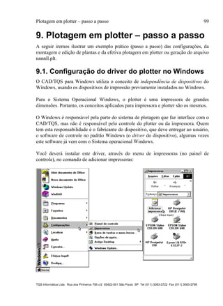 Plotagem em plotter – passo a passo 99
TQS Informática Ltda. Rua dos Pinheiros 706 c/2 05422-001 São Paulo SP Tel (011) 3083-2722 Fax (011) 3083-2798
9. Plotagem em plotter – passo a passo
A seguir iremos ilustrar um exemplo prático (passo a passo) das configurações, da
montagem e edição de plantas e da efetiva plotagem em plotter ou geração do arquivo
nnnnll.plt.
9.1. Configuração do driver do plotter no Windows
O CAD/TQS para Windows utiliza o conceito de independência de dispositivos do
Windows, usando os dispositivos de impressão previamente instalados no Windows.
Para o Sistema Operacional Windows, o plotter é uma impressora de grandes
dimensões. Portanto, os conceitos aplicados para impressora e plotter são os mesmos.
O Windows é responsável pela parte do sistema de plotagem que faz interface com o
CAD/TQS, mas não é responsável pelo controle do plotter ou da impressora. Quem
tem esta responsabilidade é o fabricante do dispositivo, que deve entregar ao usuário,
o software de controle no padrão Windows (o driver do dispositivo), algumas vezes
este software já vem com o Sistema operacional Windows.
Você deverá instalar este driver, através do menu de impressoras (no painel de
controle), no comando de adicionar impressoras:
 