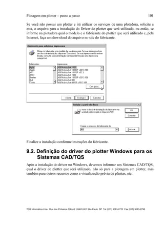 Plotagem em plotter – passo a passo 101
TQS Informática Ltda. Rua dos Pinheiros 706 c/2 05422-001 São Paulo SP Tel (011) 3083-2722 Fax (011) 3083-2798
Se você não possui um plotter e irá utilizar os serviços de uma plotadora, solicite a
esta, o arquivo para a instalação do Driver do plotter que será utilizado, ou então, se
informe na plotadora qual o modelo e o fabricante do plotter que será utilizado e, pela
Internet, faça um download do arquivo no site do fabricante.
Finalize a instalação conforme instruções do fabricante.
9.2. Definição do driver do plotter Windows para os
Sistemas CAD/TQS
Após a instalação do driver no Windows, devemos informar aos Sistemas CAD/TQS,
qual o driver de plotter que será utilizado, não só para a plotagem em plotter, mas
também para outros recursos como a visualização prévia de plantas, etc.
 