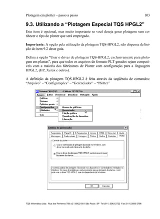 Plotagem em plotter – passo a passo 103
TQS Informática Ltda. Rua dos Pinheiros 706 c/2 05422-001 São Paulo SP Tel (011) 3083-2722 Fax (011) 3083-2798
9.3. Utilizando a “Plotagem Especial TQS HPGL2”
Este item é opcional, mas muito importante se você deseja gerar plotagens sem co-
nhecer o tipo do plotter que será empregado.
Importante: A opção pela utilização da plotagem TQS-HPGL2, não dispensa defini-
ção do item 9.2 deste guia.
Defina a opção “Usar o driver de plotagem TQS-HPGL2, exclusivamente para plota-
gem em plantas”, para que todos os arquivos de formato PLT gerados sejam compatí-
veis com a maioria dos fabricantes de Plotter com configuração para a linguagem
HPGL2, (HP, Xerox e outros).
A definição da plotagem TQS-HPGL2 é feita através da seqüência de comandos:
“Arquivo” – “Configurações” – “Gerenciador” – “Plotter”
 
