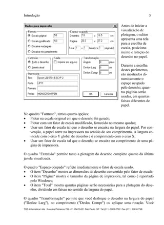 Introdução 5
TQS Informática Ltda. Rua dos Pinheiros 706 c/2 05422-001 São Paulo SP Tel (011) 3083-2722 Fax (011) 3083-2798
Antes de iniciar a
visualização de
plotagem, o editor
apresenta uma tela
para a escolha de
escala, posiciona-
mento e rotação do
desenho no papel.
Durante a escolha
destes parâmetros,
são mostrados di-
namicamente o
espaço ocupado
pelo desenho, quan-
tas páginas serão
usadas, em quantas
faixas diferentes de
papel.
No quadro "Formato", temos quatro opções:
 Plotar na escala original em que o desenho foi gerado;
 Plotar com um fator de escala modificado, fornecido no mesmo quadro;
 Usar um fator de escala tal que o desenho se encaixe na largura do papel. Por con-
venção, o papel corre na impressora no sentido do seu comprimento. A largura co-
incide com o eixo Y global de desenho e o comprimento com o eixo X;
 Usar um fator de escala tal que o desenho se encaixe no comprimento de uma pá-
gina de impressora.
O quadro "Extensão" permite tanto a plotagem do desenho completo quanto da última
janela visualizada.
O quadro "Espaço ocupado" reflete imediatamente o fator de escala usado.
 O item "Desenho" mostra as dimensões do desenho convertido pelo fator de escala;
 O item "Página" mostra o tamanho da página de impressora, tal como é reportado
pelo Windows;
 O item "Total" mostra quantas páginas serão necessárias para a plotagem do dese-
nho, dividindo em faixas no sentido da largura do papel.
O quadro "Transformação" permite que você desloque o desenho na largura do papel
("Desloc Larg"), no comprimento ("Desloc Compr") ou aplique uma rotação. Você
 