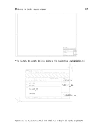 Plotagem em plotter – passo a passo 105
TQS Informática Ltda. Rua dos Pinheiros 706 c/2 05422-001 São Paulo SP Tel (011) 3083-2722 Fax (011) 3083-2798
TITULO
DATA ESCALA DESENHO VERIF. COORD. ENG .o
%TITULO_L1
CLIENTE
OBRA
OBRA N .o
CONCRETO
DES. N .o
SOBRECARGA PREVISTAfc 28 = - NBI 78 - 8.3.1.2 - a
fc 28 = - NBI 78 - 8.3.1.2 - b
fc 28 = - NBI 78 - 8.3.1.2 - c %PROJETO
%TITCLI
%TITEDI
o
%TITULO_L2
%DATA %ESCALA
fck = kgf/cm2%FCK
%PECASDET
%DES_n.
REV. N .
%REVISAO_n.
RUA PINHEIROS, 7O6 c/2 - TEL:(O11)883-2722 - CEP O5422-001 - SAO PAULO
Veja o detalhe do carimbo do nosso exemplo com os campos a serem preenchidos:
TITULO
DATA ESCALA DESENHO VERIF. COORD. ENG .o
%TITULO_L1
CLIENTE
OBRA
OBRA N .o
CONCRETO
DES. N .o
SOBRECARGA PREVISTAfc 28 = - NBI 78 - 8.3.1.2 - a
fc 28 = - NBI 78 - 8.3.1.2 - b
fc 28 = - NBI 78 - 8.3.1.2 - c %PROJETO
%TITCLI
%TITEDI
o
%TITULO_L2
%DATA %ESCALA
fck = kgf/cm2%FCK
%PECASDET
%DES_n.
REV. N .
%REVISAO_n.
RUA PINHEIROS, 7O6 c/2 - TEL:(O11)883-2722 - CEP O5422-001 - SAO PAULO
 