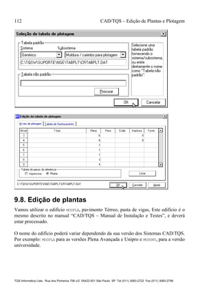 112 CAD/TQS – Edição de Plantas e Plotagem
TQS Informática Ltda. Rua dos Pinheiros 706 c/2 05422-001 São Paulo SP Tel (011) 3083-2722 Fax (011) 3083-2798
9.8. Edição de plantas
Vamos utilizar o edifício MODPLA, pavimento Térreo, pasta de vigas, Este edifício é o
mesmo descrito no manual “CAD/TQS – Manual de Instalação e Testes”, e deverá
estar processado.
O nome do edifício poderá variar dependendo da sua versão dos Sistemas CAD/TQS.
Por exemplo: MODPLA para as versões Plena Avançada e Unipro e MODUNV, para a versão
universidade.
 