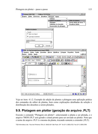 Plotagem em plotter – passo a passo 113
TQS Informática Ltda. Rua dos Pinheiros 706 c/2 05422-001 São Paulo SP Tel (011) 3083-2722 Fax (011) 3083-2798
Veja no item: 4.1.2. Exemplo de edição de plantas e plotagem uma aplicação prática
dos comandos do editor de plantas, bem como explicações detalhadas da seleção e
distribuição dos desenhos a serem plotados.
9.9. Plotagem em plotter (geração do arquivo .PLT)
Execute o comando “Plotagem em plotter”, selecionando a planta a ser plotada, e o
arquivo 700301.PLT será gerado e estará pronto para ser enviado ao plotter. Note que
o nome do arquivo .PLT é o mesmo da planta, trocando somente a extensão (.PLT).
 