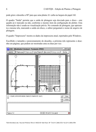 6 CAD/TQS – Edição de Plantas e Plotagem
TQS Informática Ltda. Rua dos Pinheiros 706 c/2 05422-001 São Paulo SP Tel (011) 3083-2722 Fax (011) 3083-2798
pode girar o desenho a 90o
para que uma planta A1 caiba na largura do papel A0.
O quadro "Saída" permite que a saída de plotagem seja desviada para o disco - este
quadro já é marcado ou não, conforme o mesmo item da configuração do plotter. Esta
informação não é usada na visualização prévia. No comando de plotagem, que apresen-
ta a mesma tela, marcando a saída em disco, o editor perguntará o nome de arquivo de
plotagem.
O quadro "Impressora" mostra os dados da impressora atual, reportados pelo Windows.
Escolhido o tamanho e posicionamento do desenho, a próxima tela representa o dese-
nho em páginas, que podem ser mostradas uma ou duas por vez:
 