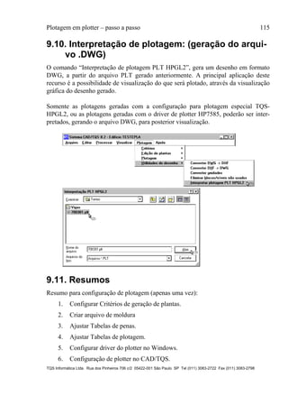 Plotagem em plotter – passo a passo 115
TQS Informática Ltda. Rua dos Pinheiros 706 c/2 05422-001 São Paulo SP Tel (011) 3083-2722 Fax (011) 3083-2798
9.10. Interpretação de plotagem: (geração do arqui-
vo .DWG)
O comando “Interpretação de plotagem PLT HPGL2”, gera um desenho em formato
DWG, a partir do arquivo PLT gerado anteriormente. A principal aplicação deste
recurso é a possibilidade de visualização do que será plotado, através da visualização
gráfica do desenho gerado.
Somente as plotagens geradas com a configuração para plotagem especial TQS-
HPGL2, ou as plotagens geradas com o driver de plotter HP7585, poderão ser inter-
pretados, gerando o arquivo DWG, para posterior visualização.
9.11. Resumos
Resumo para configuração de plotagem (apenas uma vez):
1. Configurar Critérios de geração de plantas.
2. Criar arquivo de moldura
3. Ajustar Tabelas de penas.
4. Ajustar Tabelas de plotagem.
5. Configurar driver do plotter no Windows.
6. Configuração de plotter no CAD/TQS.
 