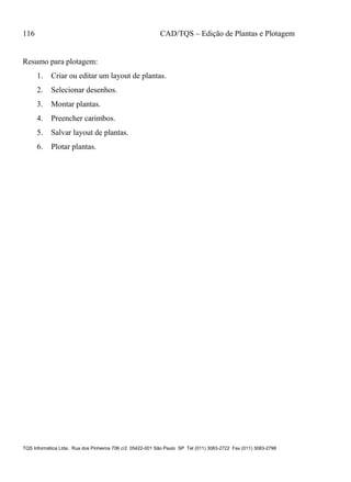 116 CAD/TQS – Edição de Plantas e Plotagem
TQS Informática Ltda. Rua dos Pinheiros 706 c/2 05422-001 São Paulo SP Tel (011) 3083-2722 Fax (011) 3083-2798
Resumo para plotagem:
1. Criar ou editar um layout de plantas.
2. Selecionar desenhos.
3. Montar plantas.
4. Preencher carimbos.
5. Salvar layout de plantas.
6. Plotar plantas.
 