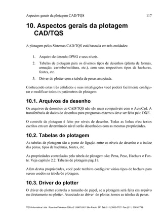Aspectos gerais da plotagem CAD/TQS 117
TQS Informática Ltda. Rua dos Pinheiros 706 c/2 05422-001 São Paulo SP Tel (011) 3083-2722 Fax (011) 3083-2798
10. Aspectos gerais da plotagem
CAD/TQS
A plotagem pelos Sistemas CAD/TQS está baseada em três entidades:
1. Arquivo de desenho DWG e seus níveis.
2. Tabelas de plotagem para os diversos tipos de desenhos (planta de formas,
armação, carimbo/moldura, etc.), com seus respectivos tipos de hachuras,
fontes, etc.
3. Driver do plotter com a tabela de penas associada.
Conhecendo estas três entidades e suas interligações você poderá facilmente configu-
rar e modificar todos os parâmetros de plotagem
10.1. Arquivos de desenho
Os arquivos de desenhos do CAD/TQS não são mais compatíveis com o AutoCad. A
transferência de dados de desenhos para programas externos deve ser feita pelo DXF.
O controle de plotagem é feito por níveis de desenho. Todas as linhas e/ou textos
escritos em um determinado nível serão desenhados com as mesmas propriedades.
10.2. Tabelas de plotagem
As tabelas de plotagem são a ponte de ligação entre os níveis de desenho e o índice
das penas, tipos de hachuras, fontes, etc.
As propriedades controladas pela tabela de plotagem são: Pena, Peso, Hachura e Fon-
te. Veja capítulo 2.2. Tabelas de plotagem pág.11.
Além destas propriedades, você pode também configurar vários tipos de hachura para
serem usados na tabela de plotagem.
10.3. Driver do plotter
O driver do plotter controla o tamanho do papel, se a plotagem será feita em arquivo
ou diretamente no plotter. Associado ao driver do plotter, temos as tabelas de penas.
 